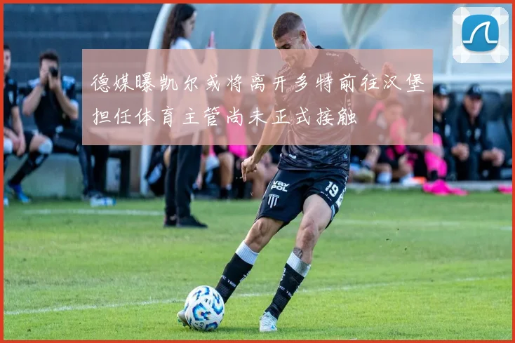 德媒曝凯尔或将离开多特前往汉堡担任体育主管尚未正式接触