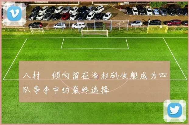 八村塁倾向留在洛杉矶快船成为四队争夺中的最终选择