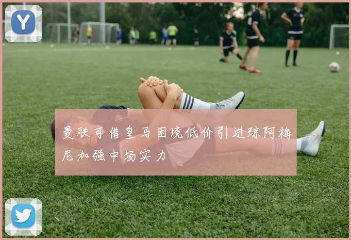 曼联可借皇马困境低价引进琼阿梅尼加强中场实力