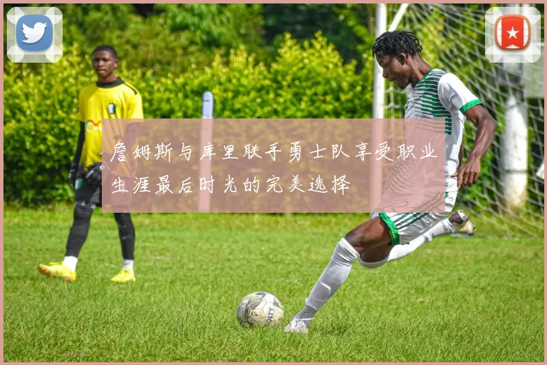 詹姆斯与库里联手勇士队享受职业生涯最后时光的完美选择
