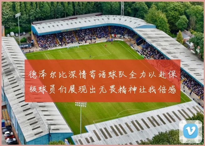德泽尔比深情寄语球队全力以赴保级球员们展现出无畏精神让我倍感自豪