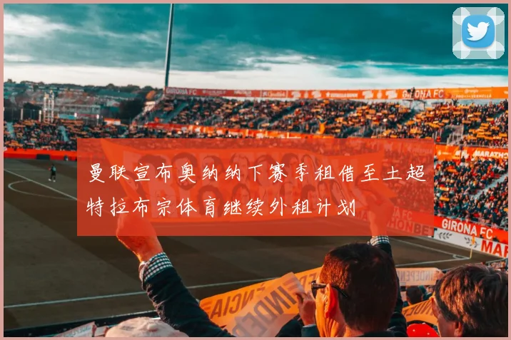曼联宣布奥纳纳下赛季租借至土超特拉布宗体育继续外租计划