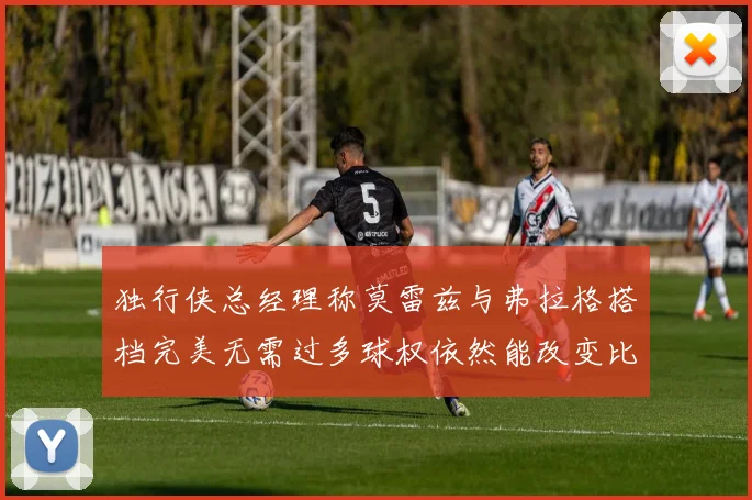 独行侠总经理称莫雷兹与弗拉格搭档完美无需过多球权依然能改变比赛局势