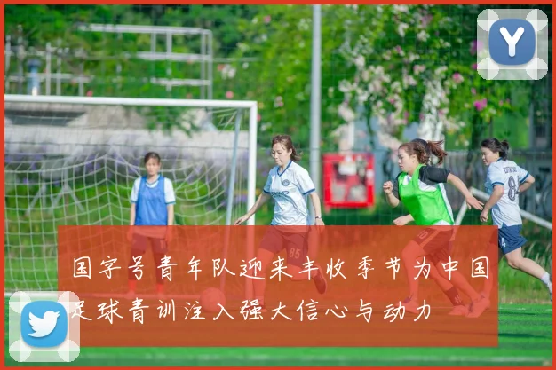 国字号青年队迎来丰收季节为中国足球青训注入强大信心与动力