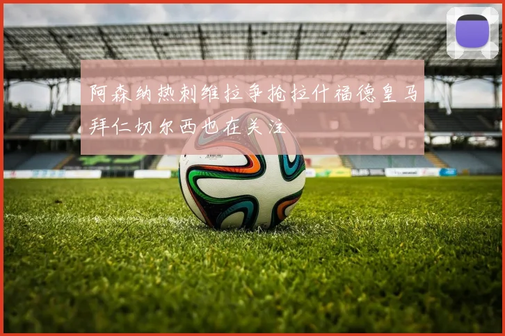 阿森纳热刺维拉争抢拉什福德皇马拜仁切尔西也在关注