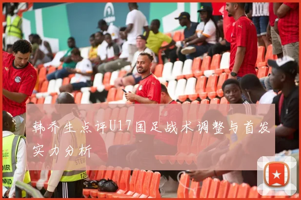 韩乔生点评U17国足战术调整与首发实力分析
