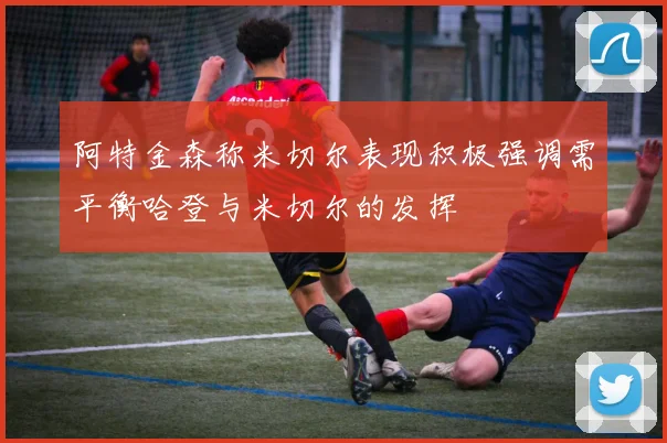 阿特金森称米切尔表现积极强调需平衡哈登与米切尔的发挥