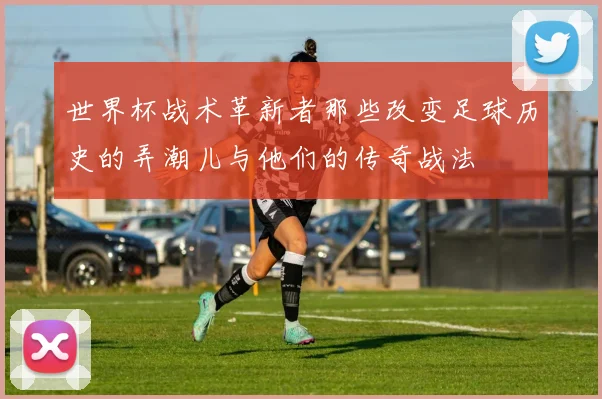 世界杯战术革新者那些改变足球历史的弄潮儿与他们的传奇战法
